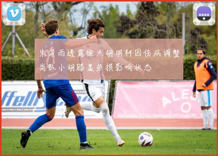 朱芳雨透露徐杰胡明轩因伤病调整离队小胡膝盖劳损影响状态