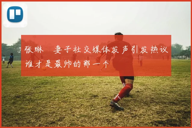 张琳芃妻子社交媒体发声引发热议谁才是最帅的那一个