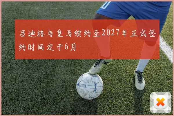 吕迪格与皇马续约至2027年正式签约时间定于6月