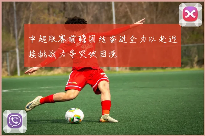 中超联赛前瞻团结奋进全力以赴迎接挑战力争突破困境