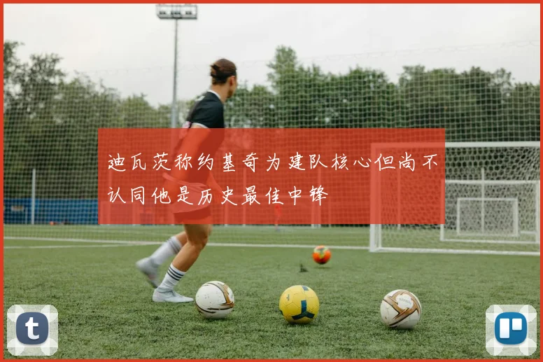迪瓦茨称约基奇为建队核心但尚不认同他是历史最佳中锋