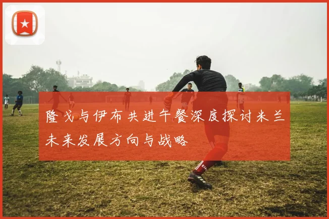 隆戈与伊布共进午餐深度探讨米兰未来发展方向与战略