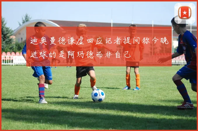 迪奥曼德谦虚回应记者提问称今晚进球的是阿玛德而非自己