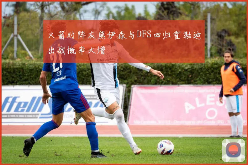 火箭对阵灰熊伊森与DFS回归霍勒迪出战概率大增