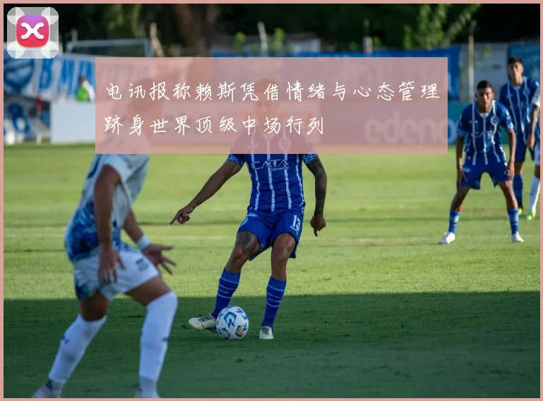 电讯报称赖斯凭借情绪与心态管理跻身世界顶级中场行列