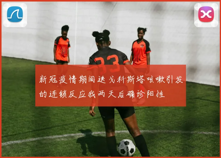 新冠疫情期间迭戈科斯塔咳嗽引发的连锁反应我两天后确诊阳性