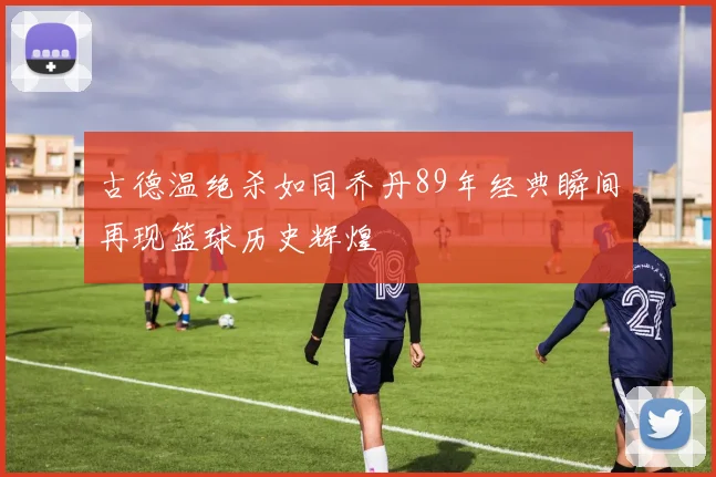 古德温绝杀如同乔丹89年经典瞬间再现篮球历史辉煌