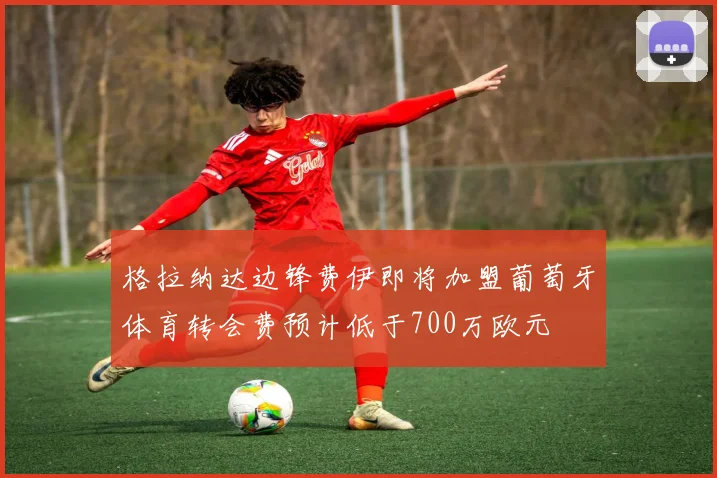 格拉纳达边锋费伊即将加盟葡萄牙体育转会费预计低于700万欧元