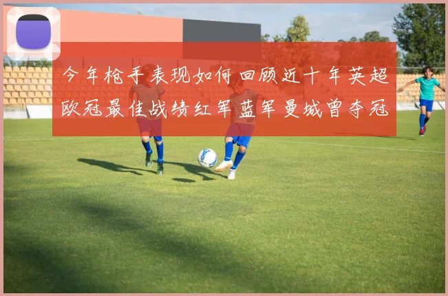 今年枪手表现如何回顾近十年英超欧冠最佳战绩红军蓝军曼城曾夺冠