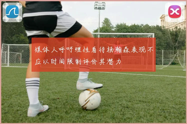 媒体人呼吁理性看待杨瀚森表现不应以时间限制评价其潜力