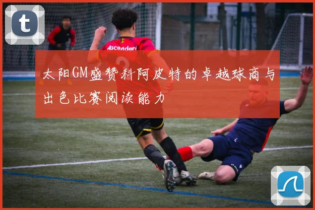 太阳GM盛赞科阿皮特的卓越球商与出色比赛阅读能力