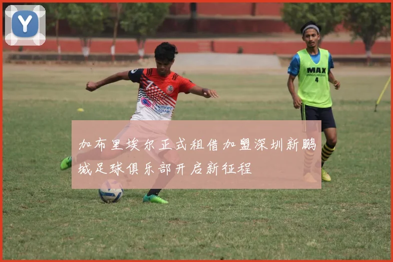 加布里埃尔正式租借加盟深圳新鹏城足球俱乐部开启新征程