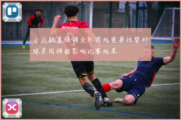 小川航基强调全队团结重要性替补球员同样能影响比赛结果