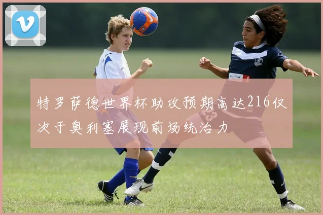 特罗萨德世界杯助攻预期高达216仅次于奥利塞展现前场统治力
