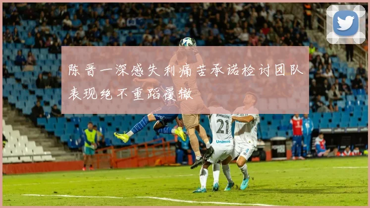 陈晋一深感失利痛苦承诺检讨团队表现绝不重蹈覆辙