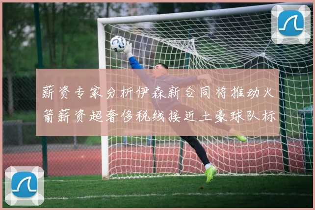 薪资专家分析伊森新合同将推动火箭薪资超奢侈税线接近土豪球队标准