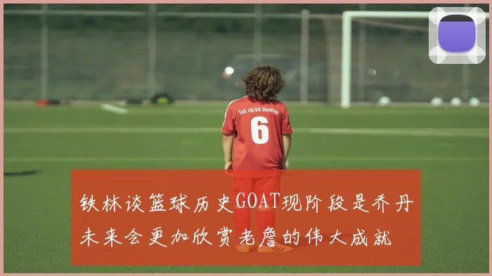 铁林谈篮球历史GOAT现阶段是乔丹未来会更加欣赏老詹的伟大成就