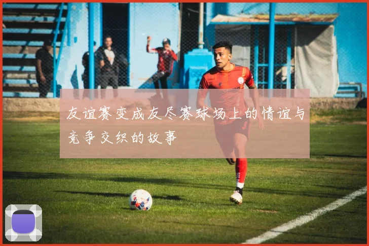 友谊赛变成友尽赛球场上的情谊与竞争交织的故事