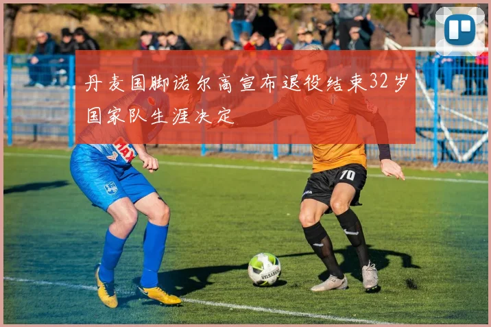 丹麦国脚诺尔高宣布退役结束32岁国家队生涯决定