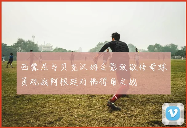 西蒙尼与贝克汉姆合影致敬传奇球员观战阿根廷对佛得角之战
