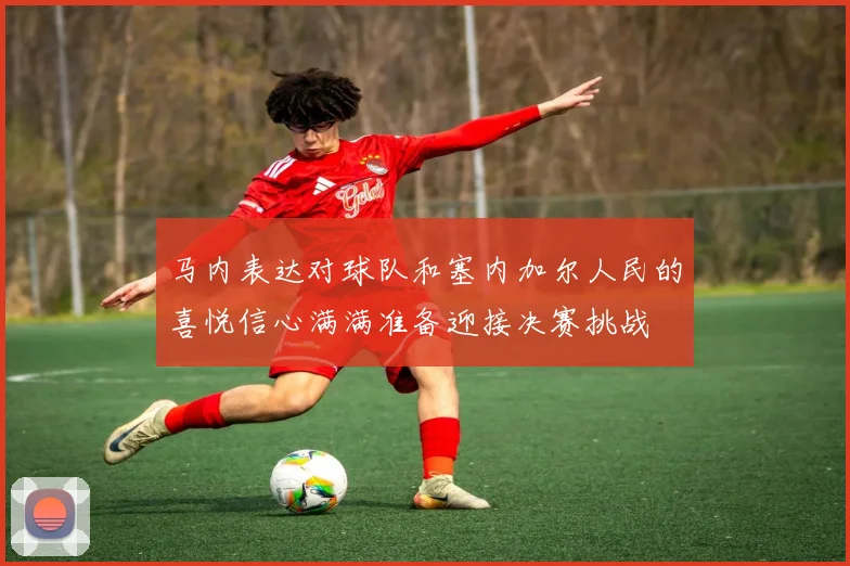 马内表达对球队和塞内加尔人民的喜悦信心满满准备迎接决赛挑战
