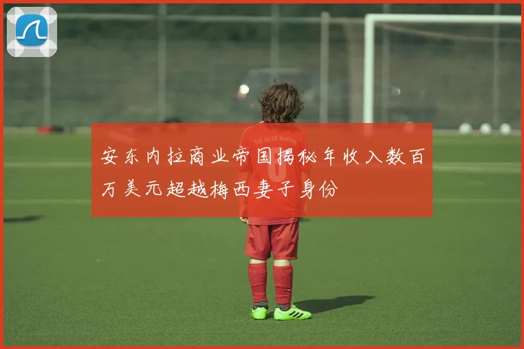 安东内拉商业帝国揭秘年收入数百万美元超越梅西妻子身份