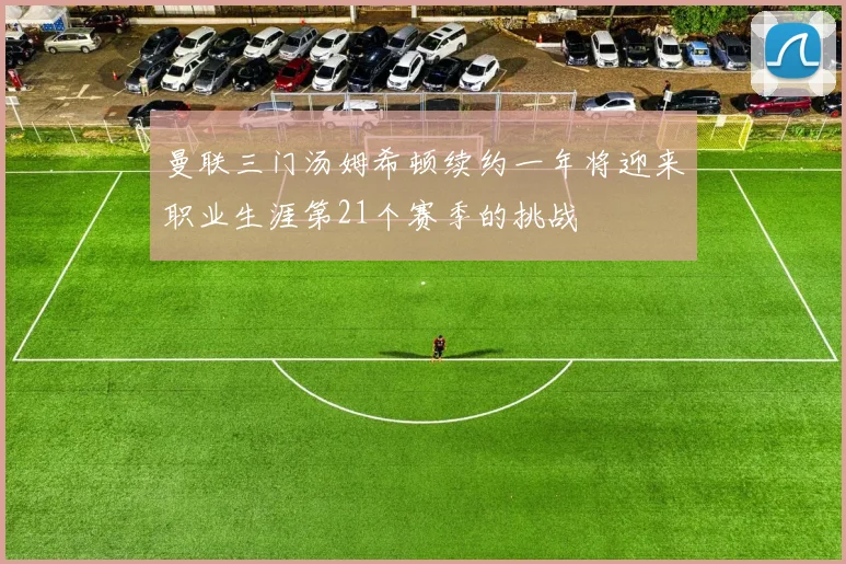曼联三门汤姆希顿续约一年将迎来职业生涯第21个赛季的挑战