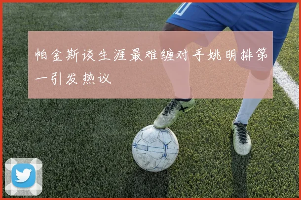 帕金斯谈生涯最难缠对手姚明排第一引发热议