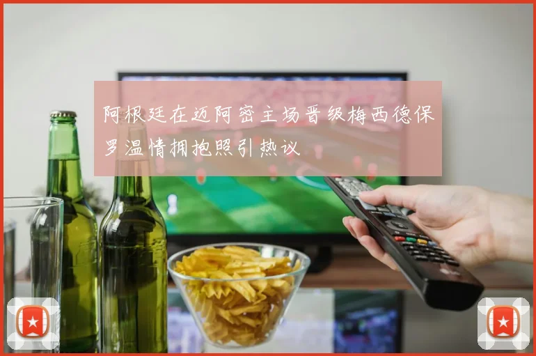 阿根廷在迈阿密主场晋级梅西德保罗温情拥抱照引热议