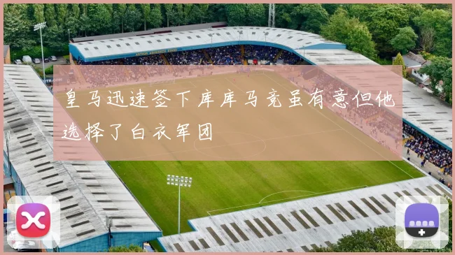 皇马迅速签下库库马竞虽有意但他选择了白衣军团