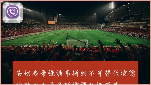 安切洛蒂强调韦斯利不可替代埃德松助力吉马良斯增强轮换深度