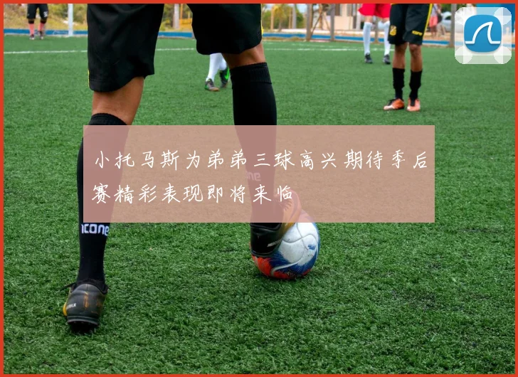 小托马斯为弟弟三球高兴期待季后赛精彩表现即将来临