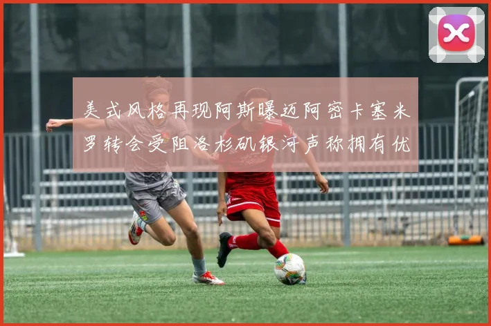 美式风格再现阿斯曝迈阿密卡塞米罗转会受阻洛杉矶银河声称拥有优先签约权