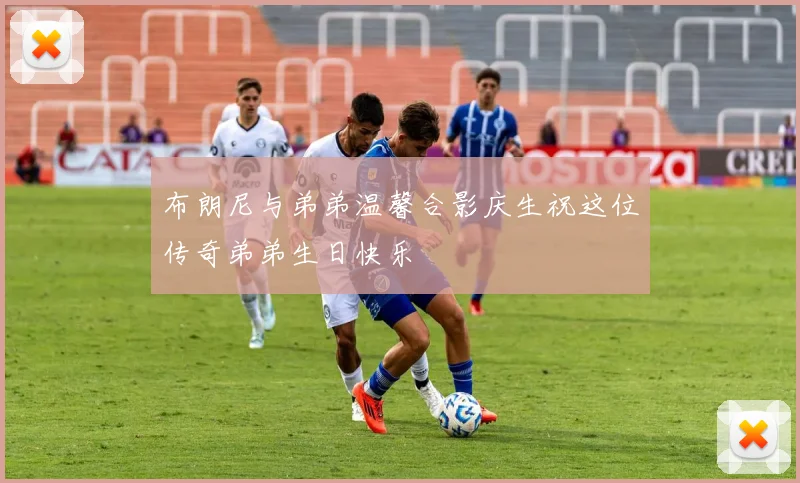 布朗尼与弟弟温馨合影庆生祝这位传奇弟弟生日快乐