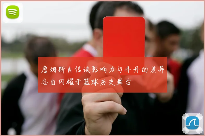 詹姆斯自信谈影响力与乔丹的差异各自闪耀于篮球历史舞台