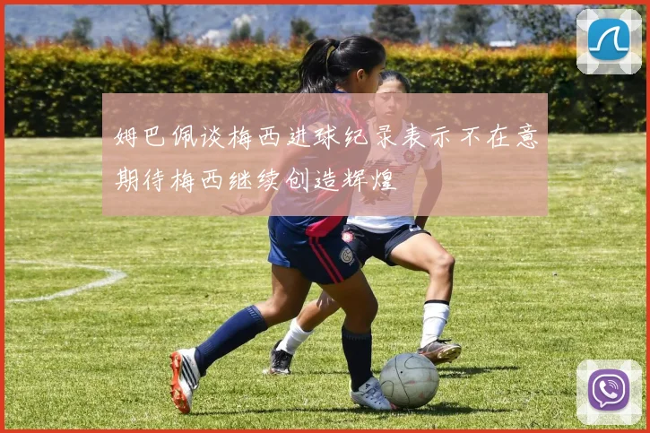 姆巴佩谈梅西进球纪录表示不在意期待梅西继续创造辉煌