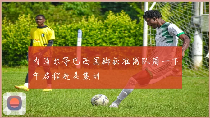 内马尔等巴西国脚获准离队周一下午启程赴美集训